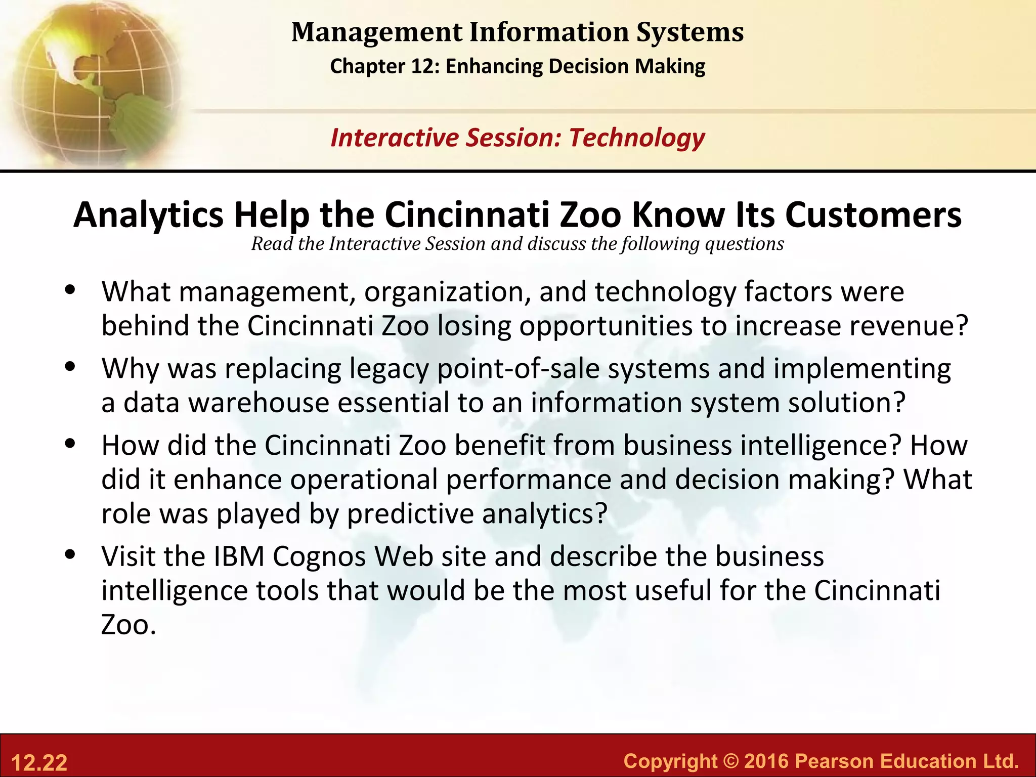 12.22 Copyright © 2016 Pearson Education Ltd.
Management Information Systems
Chapter 12: Enhancing Decision Making
Read the Interactive Session and discuss the following questions
Interactive Session: Technology
• What management, organization, and technology factors were
behind the Cincinnati Zoo losing opportunities to increase revenue?
• Why was replacing legacy point-of-sale systems and implementing
a data warehouse essential to an information system solution?
• How did the Cincinnati Zoo benefit from business intelligence? How
did it enhance operational performance and decision making? What
role was played by predictive analytics?
• Visit the IBM Cognos Web site and describe the business
intelligence tools that would be the most useful for the Cincinnati
Zoo.
Analytics Help the Cincinnati Zoo Know Its Customers
 