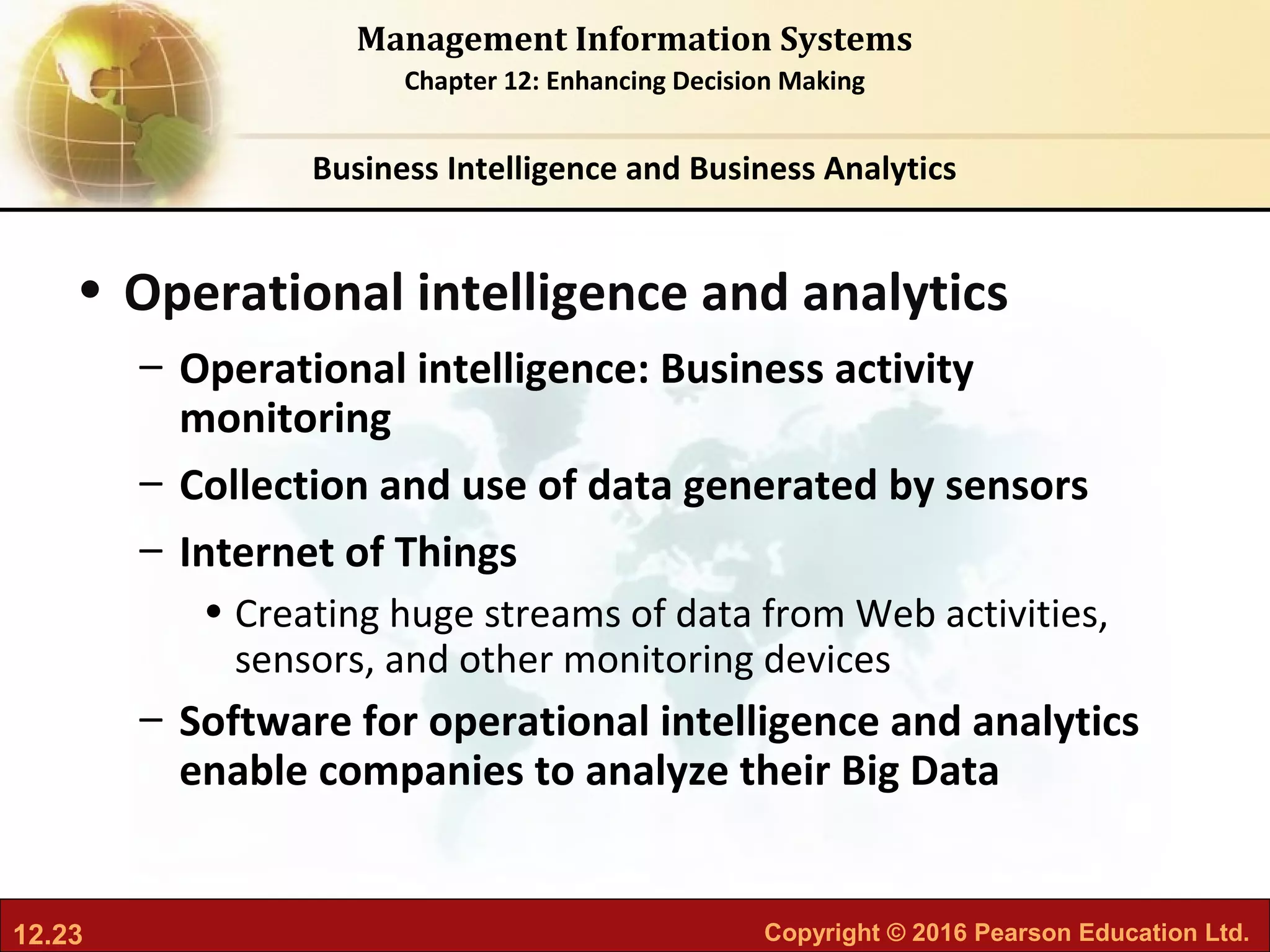 12.23 Copyright © 2016 Pearson Education Ltd.
Management Information Systems
Chapter 12: Enhancing Decision Making
• Operational intelligence and analytics
– Operational intelligence: Business activity
monitoring
– Collection and use of data generated by sensors
– Internet of Things
• Creating huge streams of data from Web activities,
sensors, and other monitoring devices
– Software for operational intelligence and analytics
enable companies to analyze their Big Data
Business Intelligence and Business Analytics
 