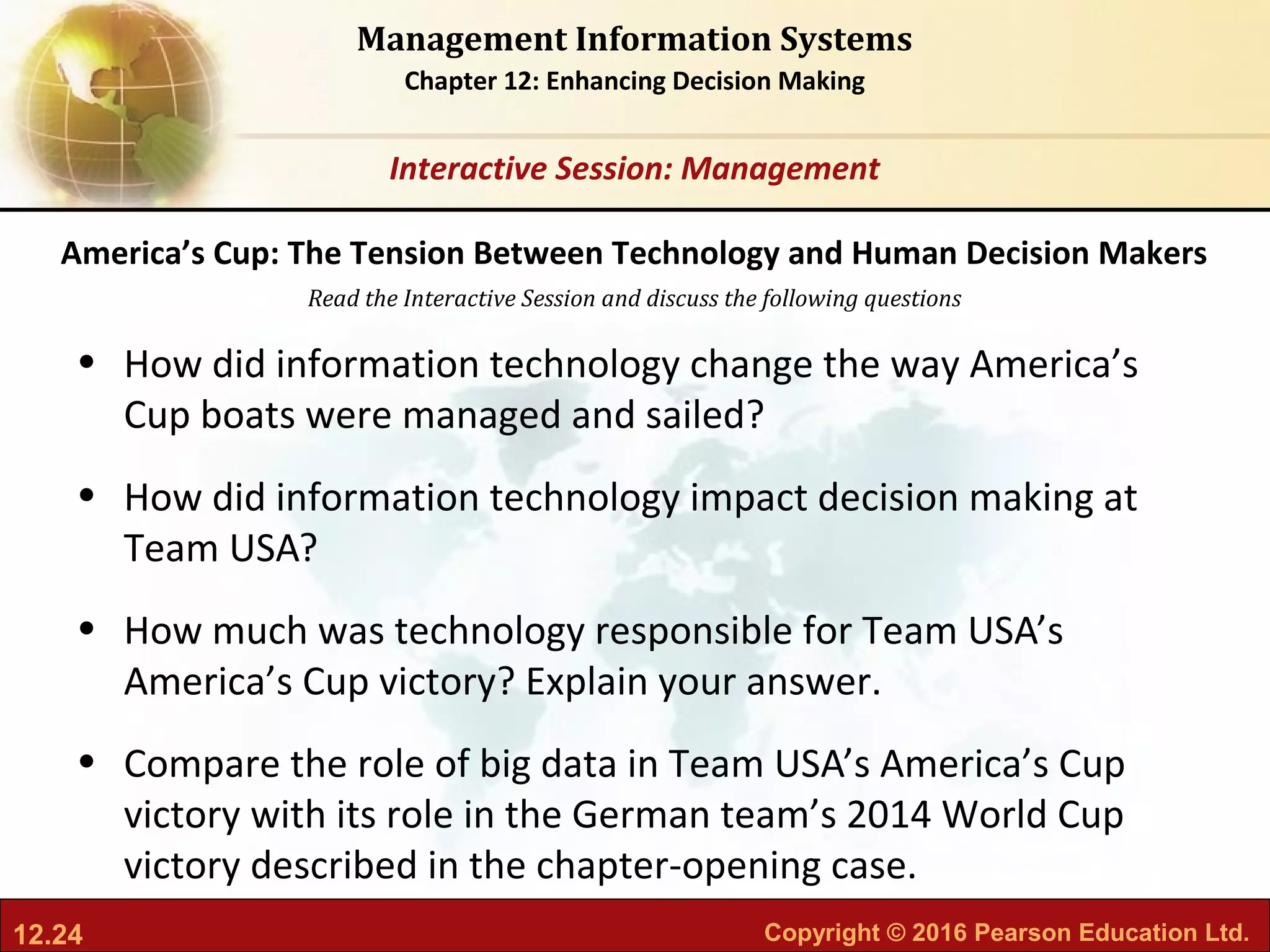 12.24 Copyright © 2016 Pearson Education Ltd.
Management Information Systems
Chapter 12: Enhancing Decision Making
Read the Interactive Session and discuss the following questions
Interactive Session: Management
• How did information technology change the way America’s
Cup boats were managed and sailed?
• How did information technology impact decision making at
Team USA?
• How much was technology responsible for Team USA’s
America’s Cup victory? Explain your answer.
• Compare the role of big data in Team USA’s America’s Cup
victory with its role in the German team’s 2014 World Cup
victory described in the chapter-opening case.
America’s Cup: The Tension Between Technology and Human Decision Makers
 