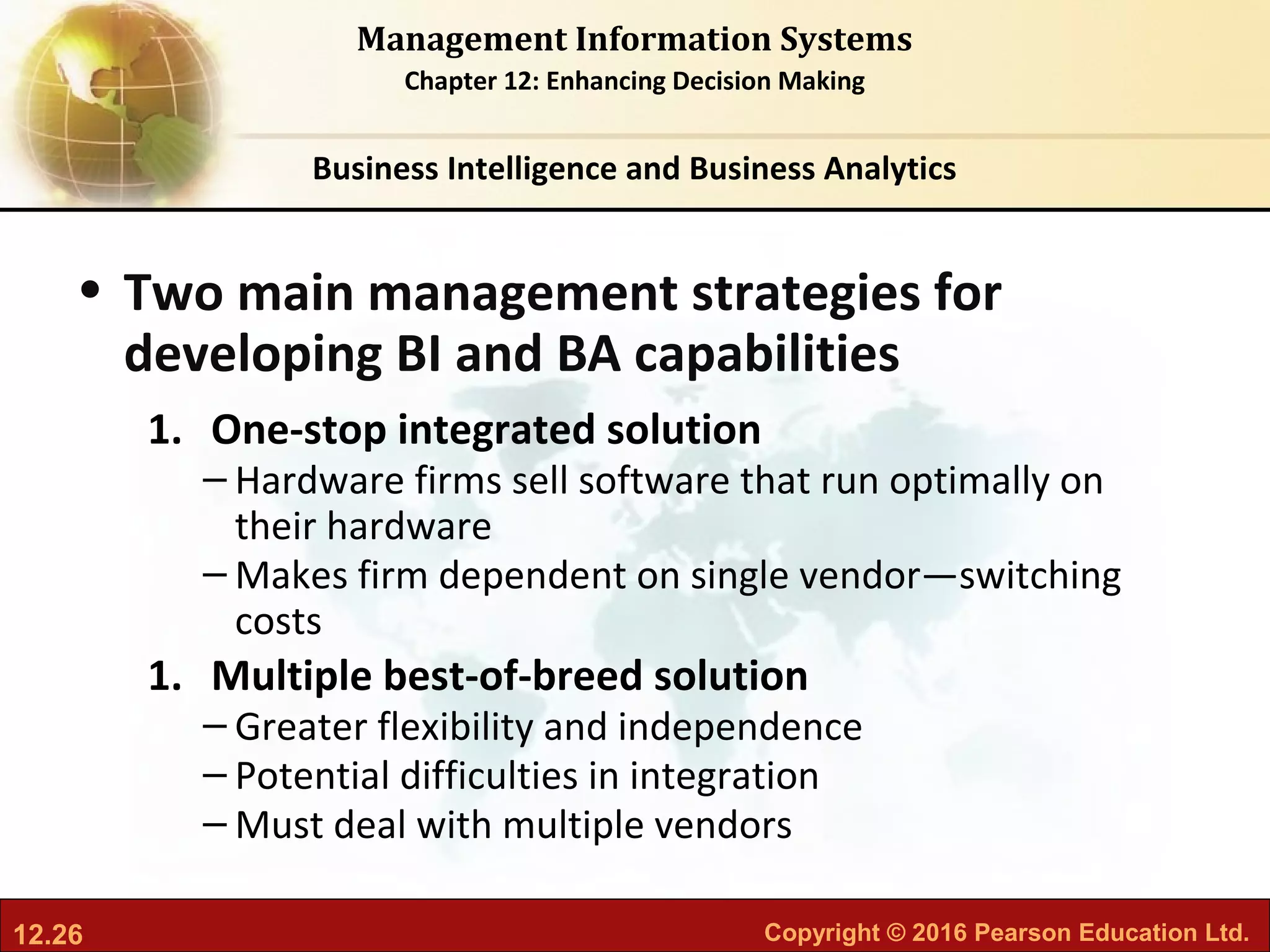 12.26 Copyright © 2016 Pearson Education Ltd.
Management Information Systems
Chapter 12: Enhancing Decision Making
• Two main management strategies for
developing BI and BA capabilities
1. One-stop integrated solution
– Hardware firms sell software that run optimally on
their hardware
– Makes firm dependent on single vendor—switching
costs
1. Multiple best-of-breed solution
– Greater flexibility and independence
– Potential difficulties in integration
– Must deal with multiple vendors
Business Intelligence and Business Analytics
 