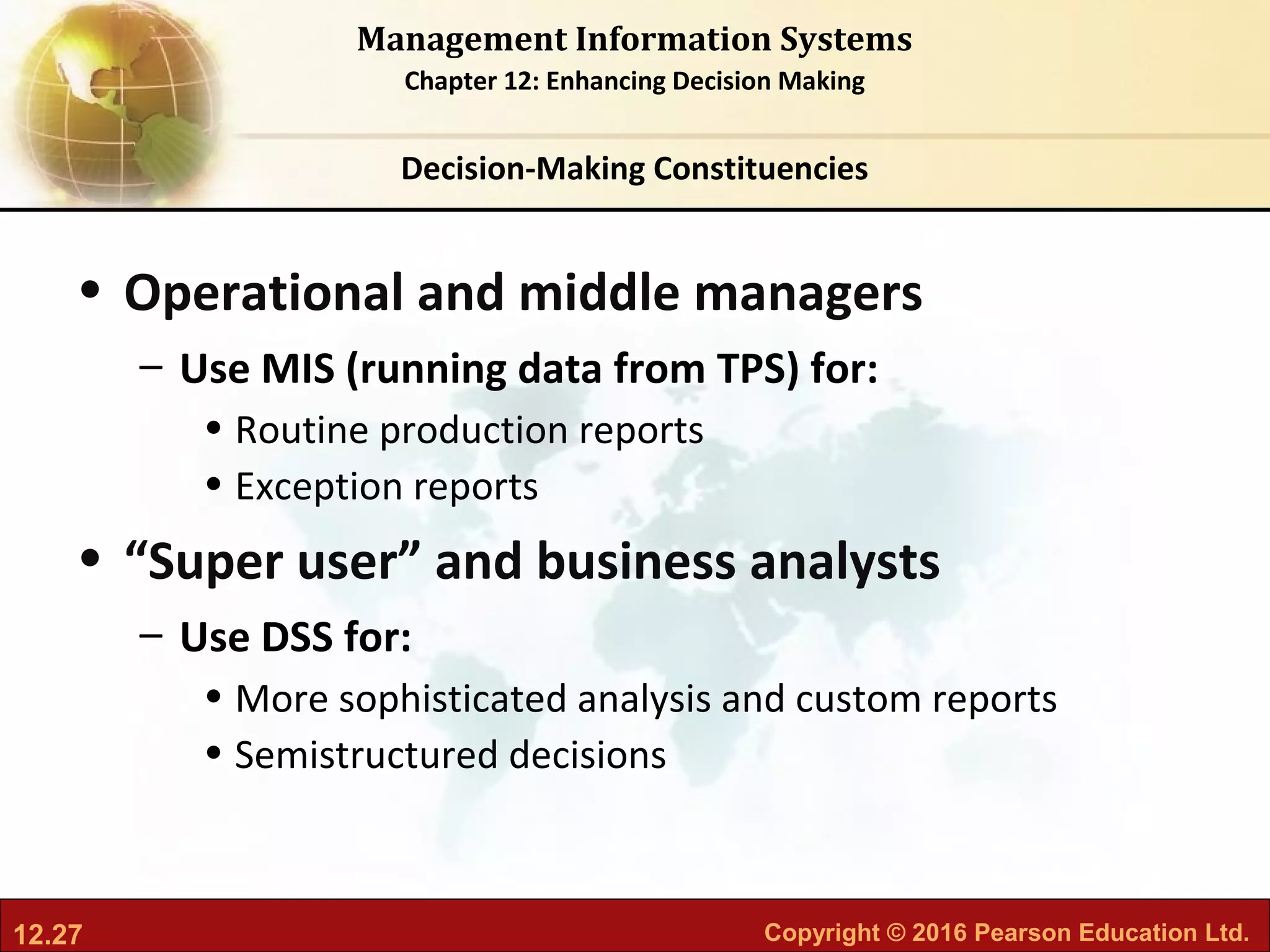 12.27 Copyright © 2016 Pearson Education Ltd.
Management Information Systems
Chapter 12: Enhancing Decision Making
• Operational and middle managers
– Use MIS (running data from TPS) for:
• Routine production reports
• Exception reports
• “Super user” and business analysts
– Use DSS for:
• More sophisticated analysis and custom reports
• Semistructured decisions
Decision-Making Constituencies
 