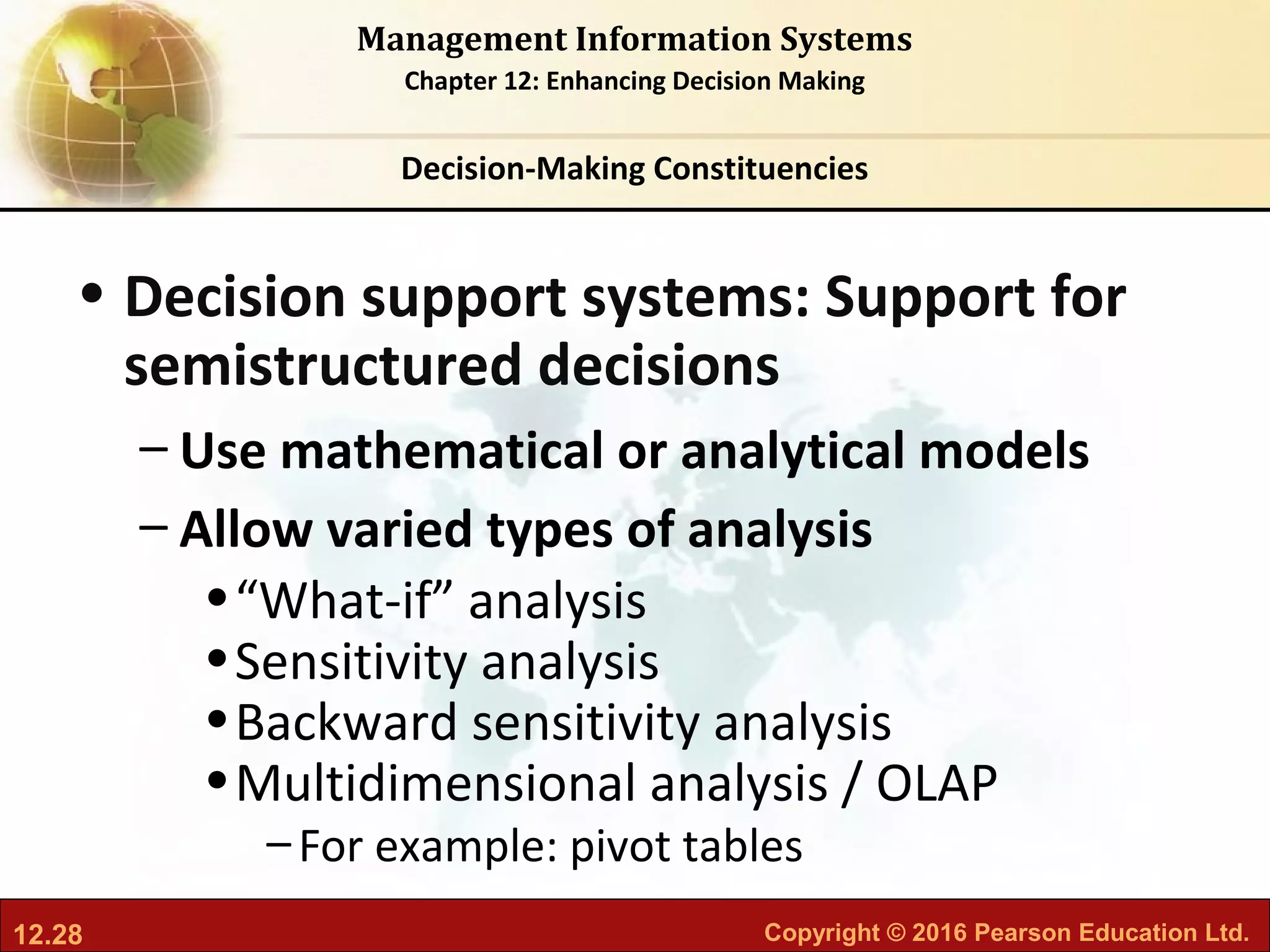 12.28 Copyright © 2016 Pearson Education Ltd.
Management Information Systems
Chapter 12: Enhancing Decision Making
• Decision support systems: Support for
semistructured decisions
– Use mathematical or analytical models
– Allow varied types of analysis
•“What-if” analysis
•Sensitivity analysis
•Backward sensitivity analysis
•Multidimensional analysis / OLAP
–For example: pivot tables
Decision-Making Constituencies
 