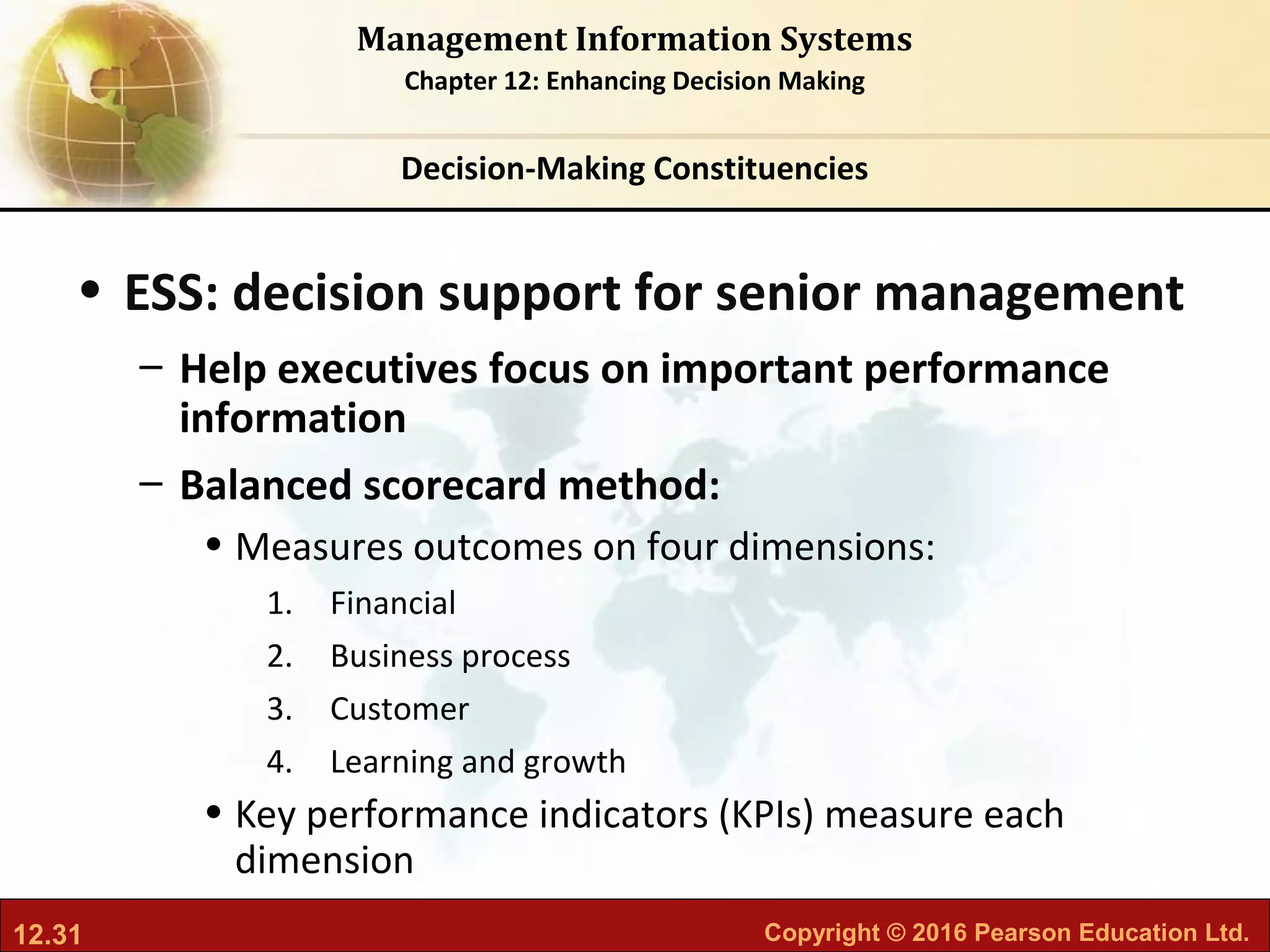 12.31 Copyright © 2016 Pearson Education Ltd.
Management Information Systems
Chapter 12: Enhancing Decision Making
• ESS: decision support for senior management
– Help executives focus on important performance
information
– Balanced scorecard method:
• Measures outcomes on four dimensions:
1. Financial
2. Business process
3. Customer
4. Learning and growth
• Key performance indicators (KPIs) measure each
dimension
Decision-Making Constituencies
 