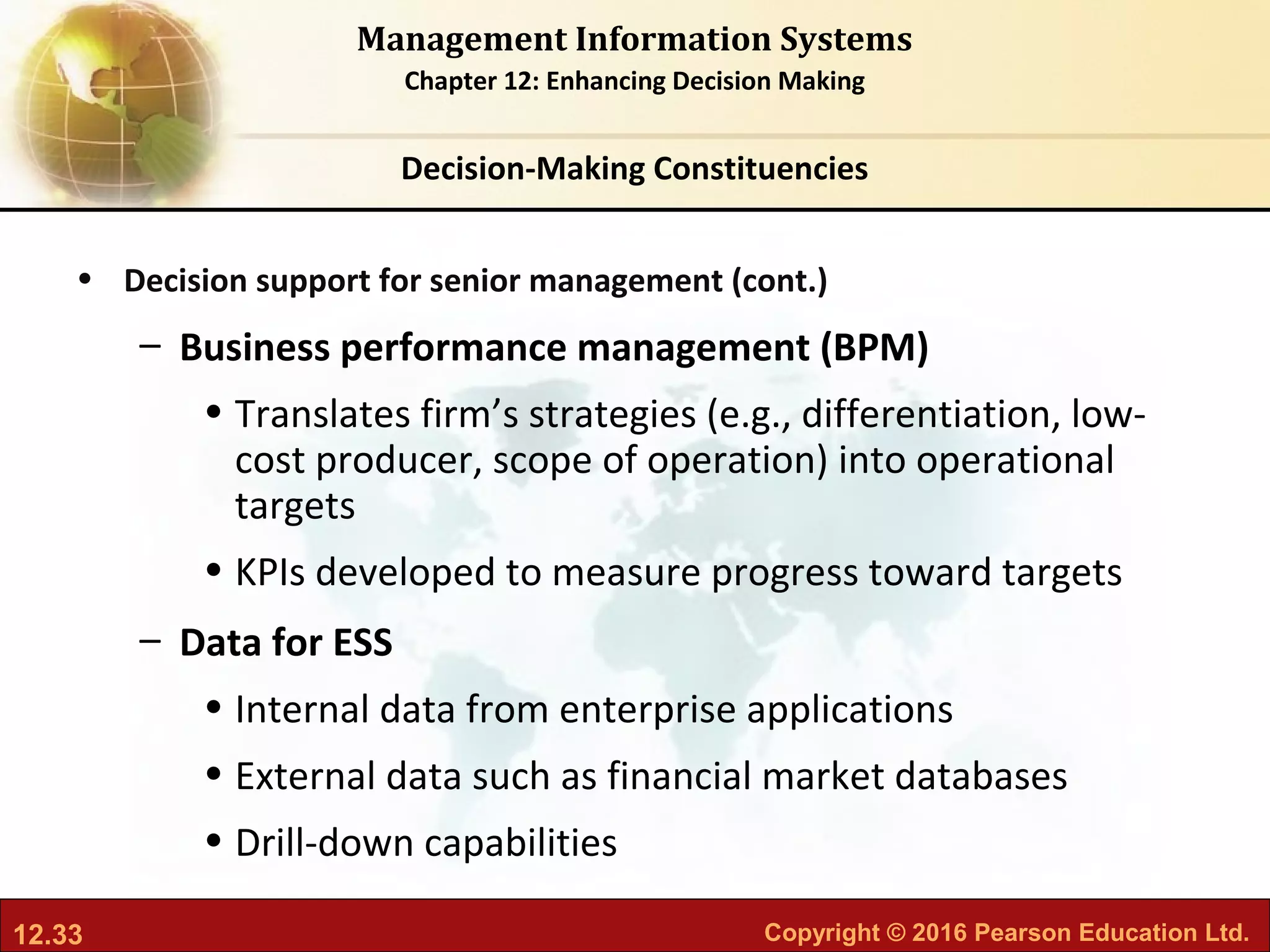 12.33 Copyright © 2016 Pearson Education Ltd.
Management Information Systems
Chapter 12: Enhancing Decision Making
• Decision support for senior management (cont.)
– Business performance management (BPM)
• Translates firm’s strategies (e.g., differentiation, low-
cost producer, scope of operation) into operational
targets
• KPIs developed to measure progress toward targets
– Data for ESS
• Internal data from enterprise applications
• External data such as financial market databases
• Drill-down capabilities
Decision-Making Constituencies
 