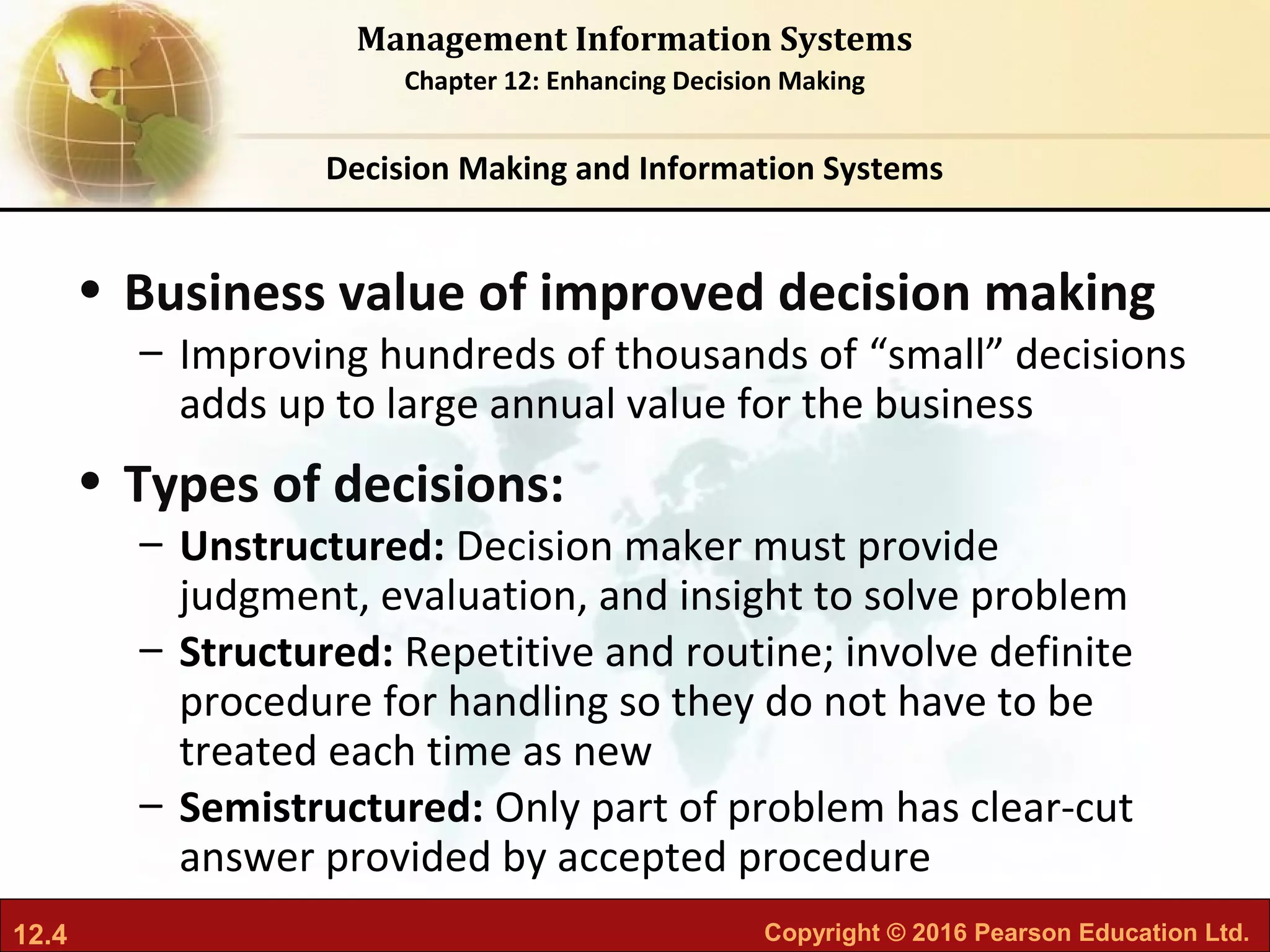 12.4 Copyright © 2016 Pearson Education Ltd.
Management Information Systems
Chapter 12: Enhancing Decision Making
• Business value of improved decision making
– Improving hundreds of thousands of “small” decisions
adds up to large annual value for the business
• Types of decisions:
– Unstructured: Decision maker must provide
judgment, evaluation, and insight to solve problem
– Structured: Repetitive and routine; involve definite
procedure for handling so they do not have to be
treated each time as new
– Semistructured: Only part of problem has clear-cut
answer provided by accepted procedure
Decision Making and Information Systems
 