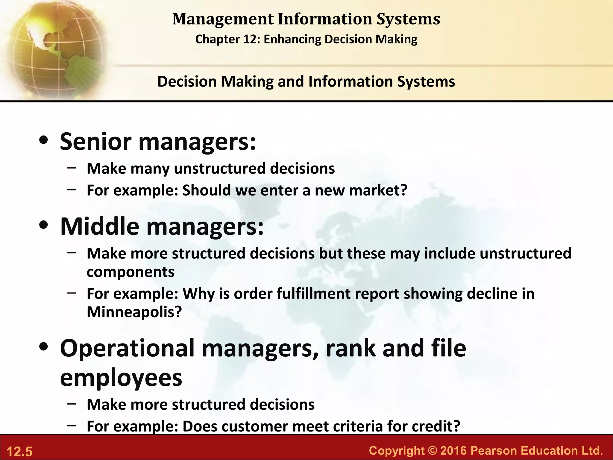 12.5 Copyright © 2016 Pearson Education Ltd.
Management Information Systems
Chapter 12: Enhancing Decision Making
• Senior managers:
– Make many unstructured decisions
– For example: Should we enter a new market?
• Middle managers:
– Make more structured decisions but these may include unstructured
components
– For example: Why is order fulfillment report showing decline in
Minneapolis?
• Operational managers, rank and file
employees
– Make more structured decisions
– For example: Does customer meet criteria for credit?
Decision Making and Information Systems
 