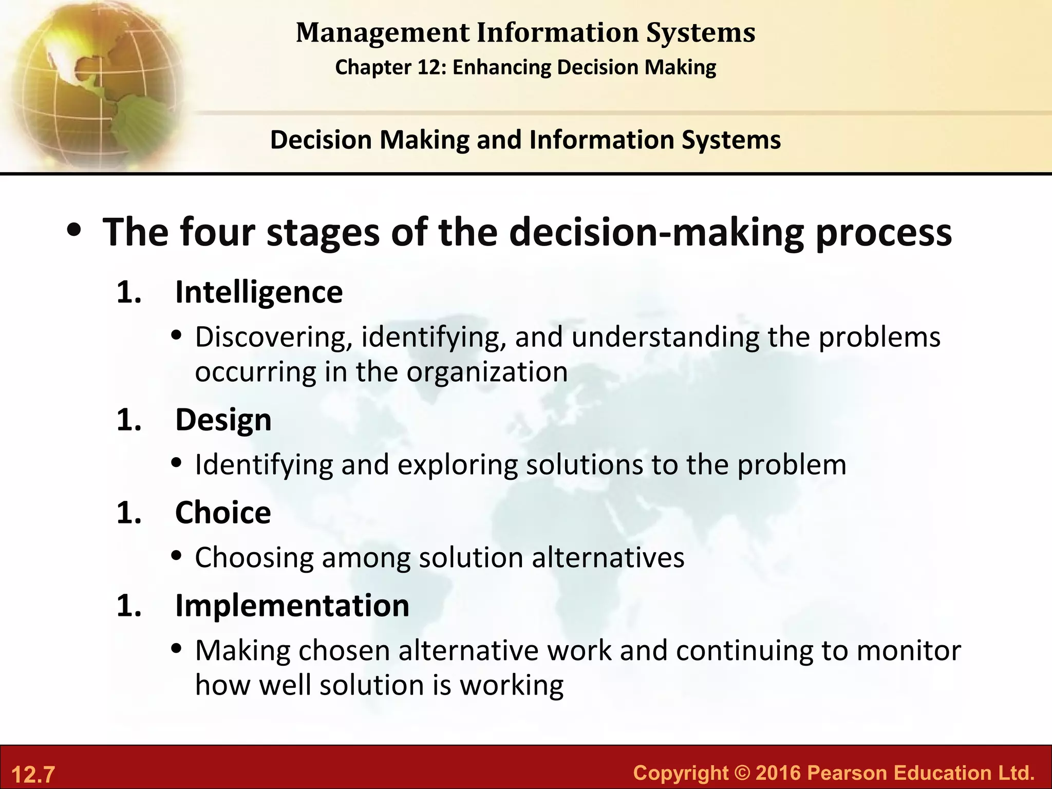 12.7 Copyright © 2016 Pearson Education Ltd.
Management Information Systems
Chapter 12: Enhancing Decision Making
• The four stages of the decision-making process
1. Intelligence
• Discovering, identifying, and understanding the problems
occurring in the organization
1. Design
• Identifying and exploring solutions to the problem
1. Choice
• Choosing among solution alternatives
1. Implementation
• Making chosen alternative work and continuing to monitor
how well solution is working
Decision Making and Information Systems
 
