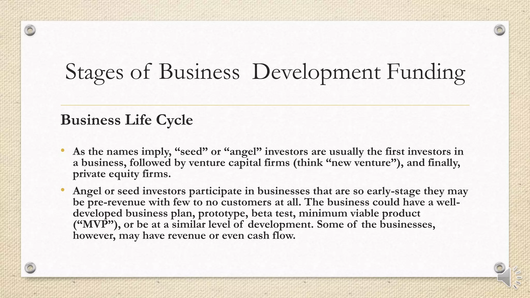 Stages of Business Development Funding
Business Life Cycle
• As the names imply, “seed” or “angel” investors are usually the first investors in
a business, followed by venture capital firms (think “new venture”), and finally,
private equity firms.
• Angel or seed investors participate in businesses that are so early-stage they may
be pre-revenue with few to no customers at all. The business could have a well-
developed business plan, prototype, beta test, minimum viable product
(“MVP”), or be at a similar level of development. Some of the businesses,
however, may have revenue or even cash flow.
 