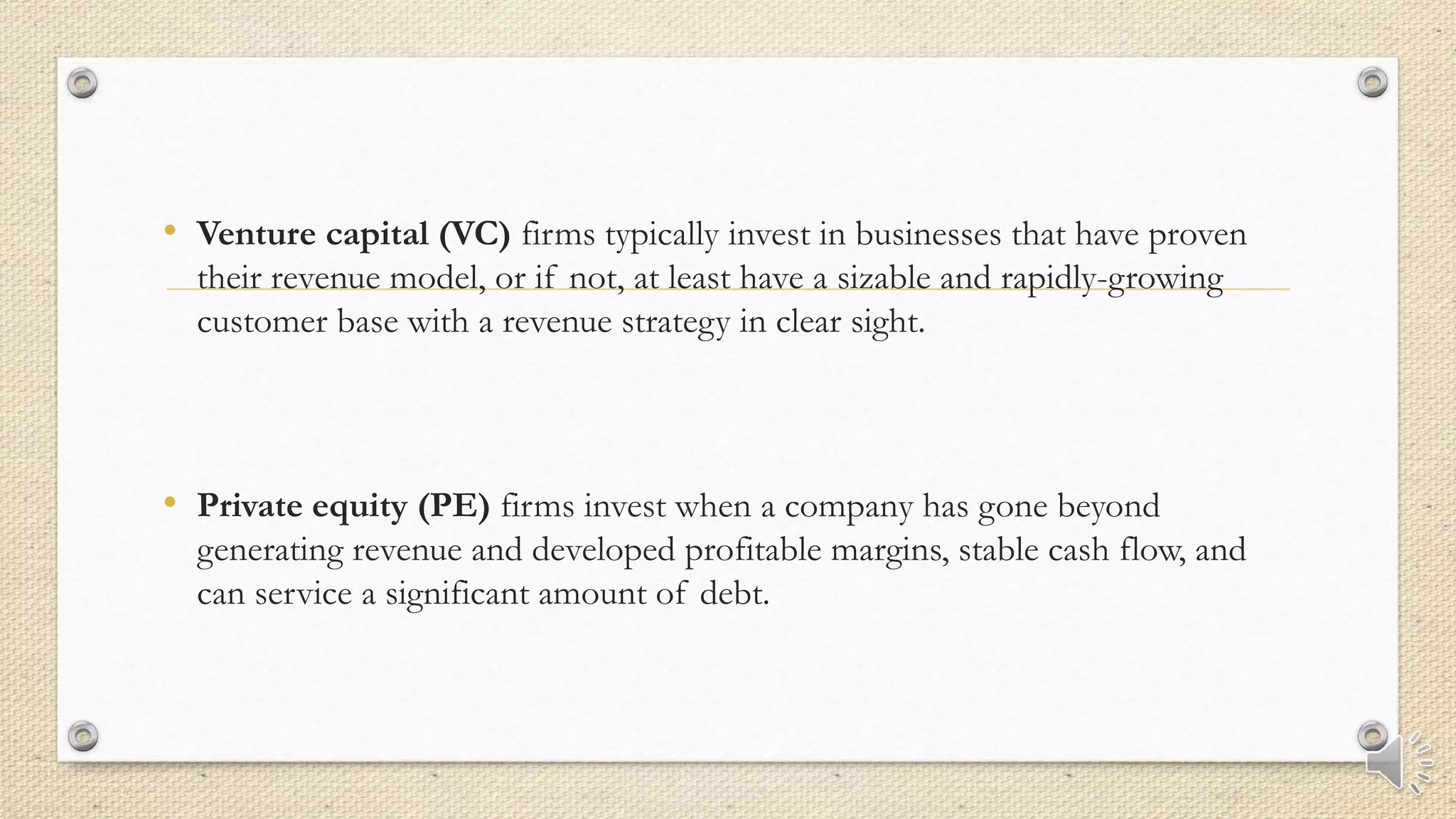 • Venture capital (VC) firms typically invest in businesses that have proven
their revenue model, or if not, at least have a sizable and rapidly-growing
customer base with a revenue strategy in clear sight.
• Private equity (PE) firms invest when a company has gone beyond
generating revenue and developed profitable margins, stable cash flow, and
can service a significant amount of debt.
 