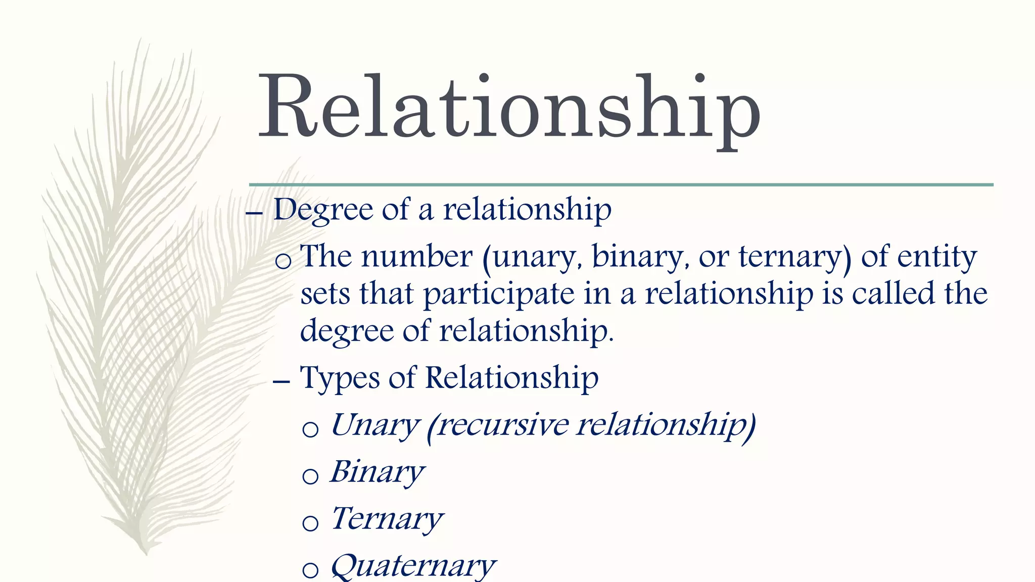 Relationship
– Degree of a relationship
o The number (unary, binary, or ternary) of entity
sets that participate in a relationship is called the
degree of relationship.
– Types of Relationship
o Unary (recursive relationship)
o Binary
o Ternary
o Quaternary
 