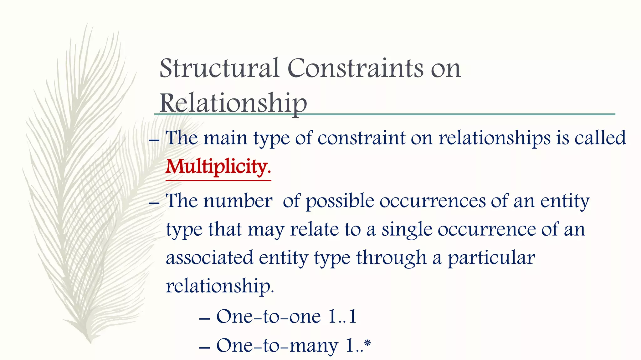 Structural Constraints on
Relationship
– The main type of constraint on relationships is called
Multiplicity.
– The number of possible occurrences of an entity
type that may relate to a single occurrence of an
associated entity type through a particular
relationship.
– One-to-one 1..1
– One-to-many 1..*
 