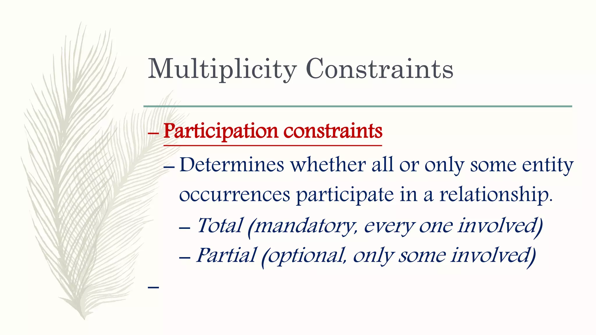 Multiplicity Constraints
– Participation constraints
– Determines whether all or only some entity
occurrences participate in a relationship.
– Total (mandatory, every one involved)
– Partial (optional, only some involved)
–
 
