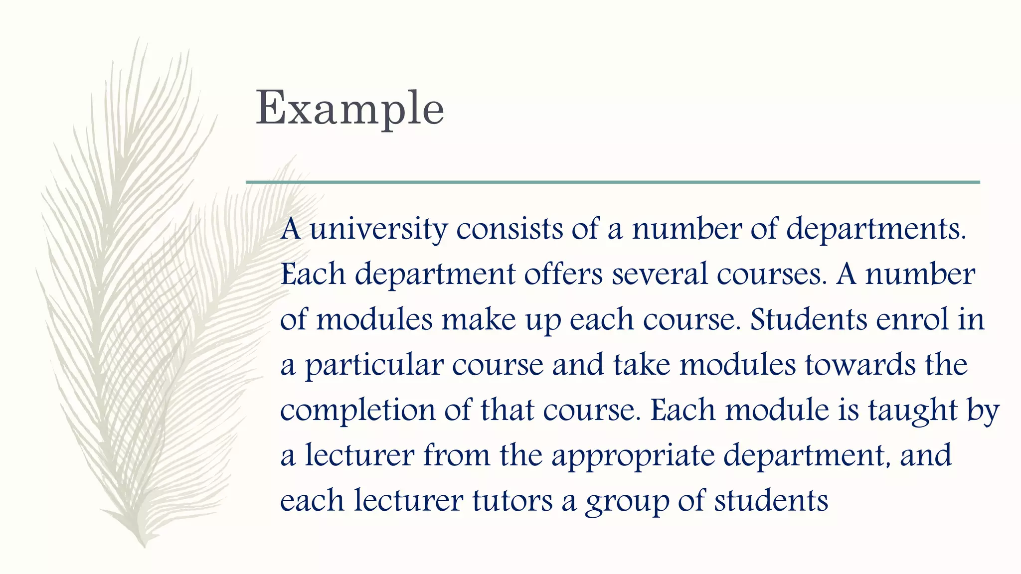 Example
A university consists of a number of departments.
Each department offers several courses. A number
of modules make up each course. Students enrol in
a particular course and take modules towards the
completion of that course. Each module is taught by
a lecturer from the appropriate department, and
each lecturer tutors a group of students
 