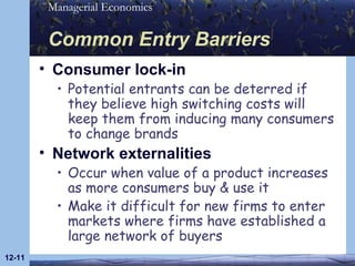 Common Entry Barriers Consumer lock-in Potential entrants can be deterred if they believe high switching costs will keep them from inducing many consumers to change brands Network externalities Occur when value of a product increases as more consumers buy & use it Make it difficult for new firms to enter markets where firms have established a large network of buyers 12- 
