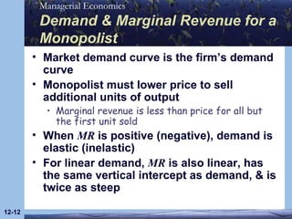 Demand & Marginal Revenue for a Monopolist Market demand curve is the firm’s demand curve Monopolist must lower price to sell additional units of output Marginal revenue is less than price for all but the first unit sold When  MR  is positive (negative), demand is elastic (inelastic) For linear demand,  MR  is also linear, has the same vertical intercept as demand, & is twice as steep 12- 