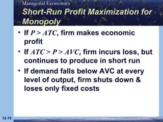 Short-Run Profit Maximization for Monopoly If  P  >  ATC , firm makes economic profit If  ATC  >  P  >  AVC , firm incurs loss, but continues to produce in short run If demand falls below AVC at every level of output, firm shuts down & loses only fixed costs 12- 