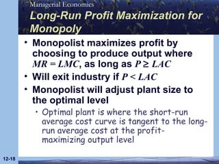 Long-Run Profit Maximization for Monopoly Monopolist maximizes profit by choosing to produce output where  MR = LMC , as long as  P    LAC Will exit industry if  P  <  LAC Monopolist will adjust plant size to the optimal level Optimal plant is where the short-run average cost curve is tangent to the long-run average cost at the profit-maximizing output level 12- 