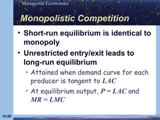 Monopolistic Competition Short-run equilibrium is identical to monopoly Unrestricted entry/exit leads to long-run equilibrium Attained when demand curve for each producer is tangent to  LAC At equilibrium output,  P = LAC  and  MR = LMC 12- 