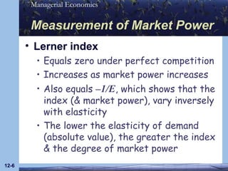 Measurement of Market Power Lerner index Equals zero under perfect competition Increases as market power increases Also equals  –1/E , which shows that the index (& market power), vary inversely with elasticity The lower the elasticity of demand (absolute value), the greater the index & the degree of market power 12- 