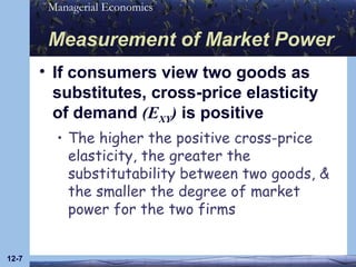 Measurement of Market Power If consumers view two goods as substitutes, cross-price elasticity of demand  (E XY )  is positive The higher the positive cross-price elasticity, the greater the substitutability between two goods, & the smaller the degree of market power for the two firms 12- 