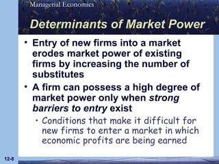 Determinants of Market Power Entry of new firms into a market erodes market power of existing firms by increasing the number of substitutes A firm can possess a high degree of market power only when  strong barriers to entry  exist Conditions that make it difficult for new firms to enter a market in which economic profits are being earned 12- 