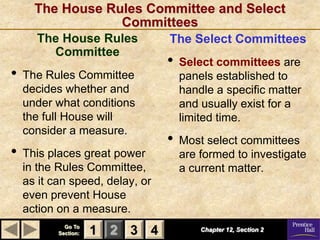 The House Rules Committee and Select
                  Committees
      The House Rules            The Select Committees
        Committee
                                 •   Select committees are
•   The Rules Committee              panels established to
    decides whether and              handle a specific matter
    under what conditions            and usually exist for a
    the full House will              limited time.
    consider a measure.
                                 •   Most select committees
•   This places great power          are formed to investigate
    in the Rules Committee,          a current matter.
    as it can speed, delay, or
    even prevent House
    action on a measure.
             Go To
           Section:   1 2 3 4            Chapter 12, Section 2
 