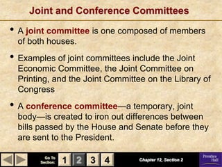 Joint and Conference Committees
• A joint committee is one composed of members
  of both houses.
• Examples of joint committees include the Joint
  Economic Committee, the Joint Committee on
  Printing, and the Joint Committee on the Library of
  Congress
• A conference committee—a temporary, joint
  body—is created to iron out differences between
  bills passed by the House and Senate before they
  are sent to the President.

          Go To
        Section:   1 2 3 4        Chapter 12, Section 2
 