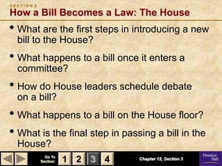SECTION 3

How a Bill Becomes a Law: The House
• What are the first steps in introducing a new
  bill to the House?
• What happens to a bill once it enters a
  committee?
• How do House leaders schedule debate
  on a bill?
• What happens to a bill on the House floor?
• What is the final step in passing a bill in the
  House?
              Go To
            Section:   1 2 3 4   Chapter 12, Section 3
 