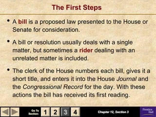 The First Steps

• A bill is a proposed law presented to the House or
  Senate for consideration.

• A bill or resolution usually deals with a single
  matter, but sometimes a rider dealing with an
  unrelated matter is included.

• The clerk of the House numbers each bill, gives it a
  short title, and enters it into the House Journal and
  the Congressional Record for the day. With these
  actions the bill has received its first reading.

          Go To
        Section:   1 2 3 4          Chapter 12, Section 3
 