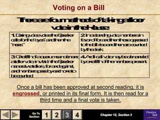 Voting on a Bill
  Te a f umhd ot k g for
  hr r or e os f ai al o
    e e     t       n
       vt i t e os:
         o nh H e
          e     u
1D i g o e o sh S ae
 . un vi vt t e p kr
    r    c   e     e          2I a t ni g o ,m br i
                               . n s d vt
                                      a n  e e e n
                                              m s
clsot eae”adhnh
 a f r h “ ys n t e t e
  l                           f vrof radhnhs opsd
                              ao f o n t e t oe poe
“ os
ne.  ”                        t t e ilrs adhn r cut d
                              oh b i e n t e a on
                                     l        e     e
                              bt el r.
                               yh c ke
3O ffh fa ur m n e ad4Ao cl vt m b dm dd
 . n it o qo c dm
     e         u a   n . r l- a o a e e a e
                           l l e y      n
ae rvt ,i wc t e pae
 t le o n h hh S kr b oeit ot e e br p sn
   l    e    i     e   y n ffh f h m e r et
                                    m s e .
nm t oe r ,f rad gi s
 a e wt le o n aa t
     s    l s       n,
ad e br ps b ec oeo
 n m e as y ah n t
      m s
b cut d
 e on .e

 Once a bill has been approved at second reading, it is
engrossed, or printed in its final form. It is then read for a
          third time and a final vote is taken.

         Go To
       Section:   1 2 3 4               Chapter 12, Section 3
 