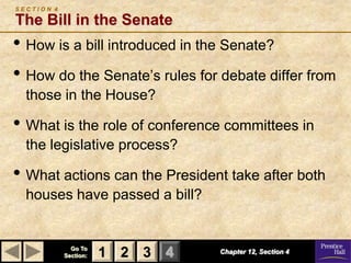 SECTION 4

The Bill in the Senate
• How is a bill introduced in the Senate?
• How do the Senate’s rules for debate differ from
  those in the House?

• What is the role of conference committees in
  the legislative process?

• What actions can the President take after both
  houses have passed a bill?


              Go To
            Section:   1 2 3 4   Chapter 12, Section 4
 