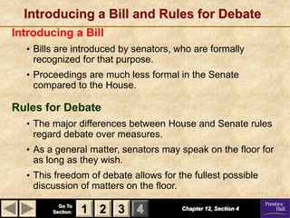 Introducing a Bill and Rules for Debate
Introducing a Bill
  • Bills are introduced by senators, who are formally
    recognized for that purpose.
  • Proceedings are much less formal in the Senate
    compared to the House.

Rules for Debate
  • The major differences between House and Senate rules
    regard debate over measures.
  • As a general matter, senators may speak on the floor for
    as long as they wish.
  • This freedom of debate allows for the fullest possible
    discussion of matters on the floor.
          Go To
        Section:   1 2 3 4             Chapter 12, Section 4
 