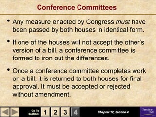 Conference Committees

• Any measure enacted by Congress must have
  been passed by both houses in identical form.
• If one of the houses will not accept the other’s
  version of a bill, a conference committee is
  formed to iron out the differences.
• Once a conference committee completes work
  on a bill, it is returned to both houses for final
  approval. It must be accepted or rejected
  without amendment.

          Go To
        Section:   1 2 3 4        Chapter 12, Section 4
 