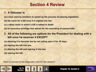 Section 4 Review
1. A filibuster is
(a) a tool used by senators to speed up the process of passing legislation.
(b) the name for a bill once it is signed into law.
(c) a delay tactic in which a bill is talked to death.
(d) an executive privilege that allows for the amending of passed bills.

2. All of the following are options for the President for dealing with a
   bill once he receives it EXCEPT
(a) allowing it to become law by not acting upon it for 10 days.
(b) signing the bill into law.
(c) altering the bill and signing it into law.
(d) vetoing the bill.



Want to connect to the Magruder’s link for this section? Click Here!

                 Go To
               Section:   1 2 3 4                            Chapter 12, Section 4
 
