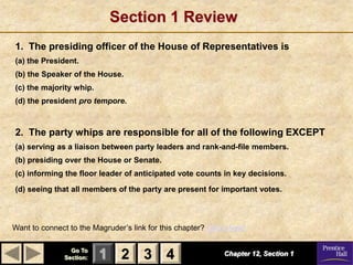 Section 1 Review
1. The presiding officer of the House of Representatives is
(a) the President.
(b) the Speaker of the House.
(c) the majority whip.
(d) the president pro tempore.



2. The party whips are responsible for all of the following EXCEPT
(a) serving as a liaison between party leaders and rank-and-file members.
(b) presiding over the House or Senate.
(c) informing the floor leader of anticipated vote counts in key decisions.

(d) seeing that all members of the party are present for important votes.



Want to connect to the Magruder’s link for this chapter? Click Here!

                 Go To
               Section:   1 2 3 4                            Chapter 12, Section 1
 