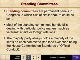 Standing Committees

• Standing committees are permanent panels in
  Congress to which bills of similar nature could be
  sent.

• Most of the standing committees handle bills
  dealing with particular policy matters, such as
  veterans’ affairs or foreign relations.

• The majority party always holds a majority of the
  seats on each committee (the lone exception being
  the House Committee on Standards of Official
  Conduct).

          Go To
        Section:   1 2 3 4        Chapter 12, Section 2
 