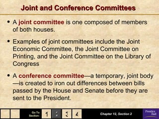 Joint and Conference Committees

• A joint committee is one composed of members
  of both houses.

• Examples of joint committees include the Joint
  Economic Committee, the Joint Committee on
  Printing, and the Joint Committee on the Library of
  Congress

• A conference committee—a temporary, joint body
  —is created to iron out differences between bills
  passed by the House and Senate before they are
  sent to the President.

          Go To
        Section:   1 2 3 4        Chapter 12, Section 2
 