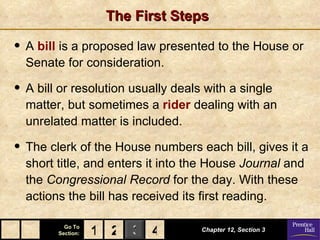 The First Steps

• A bill is a proposed law presented to the House or
  Senate for consideration.

• A bill or resolution usually deals with a single
  matter, but sometimes a rider dealing with an
  unrelated matter is included.

• The clerk of the House numbers each bill, gives it a
  short title, and enters it into the House Journal and
  the Congressional Record for the day. With these
  actions the bill has received its first reading.

          Go To
        Section:   1 2 3 4          Chapter 12, Section 3
 