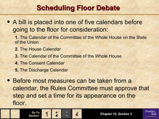 Scheduling Floor Debate

• A bill is placed into one of five calendars before
  going to the floor for consideration:
   1. The Calendar of the Committee of the Whole House on the State
   of the Union
   2. The House Calendar
   3. The Calendar of the Committee of the Whole House
   4. The Consent Calendar
   5. The Discharge Calendar

• Before most measures can be taken from a
  calendar, the Rules Committee must approve that
  step and set a time for its appearance on the
  floor.
           Go To
         Section:   1 2 3 4                 Chapter 12, Section 3
 