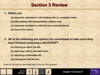 Section 3 Review
1. Riders are
       (a) measures attached to a bill dealing with an unrelated matter.
       (b) bills dealing with transportation matters only.
       (c) measures included in a bill that are unconstitutional.
       (d) none of the above.



2. All of the following are options for committees to take once they
   have finished reviewing a bill EXCEPT
       (a) refusing to report the bill.
       (b) reporting a bill in amended form.
       (c) reporting a committee bill.
       (d) passing the bill into law.

Want to connect to the Magruder’s link for this section? Click Here!

                 Go To
               Section:   1 2 3 4                            Chapter 12, Section 3
 
