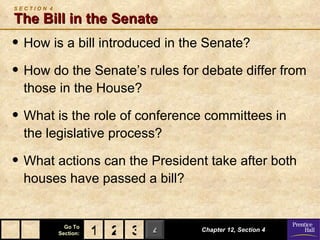 SECTION 4

The Bill in the Senate
• How is a bill introduced in the Senate?
• How do the Senate’s rules for debate differ from
  those in the House?

• What is the role of conference committees in
  the legislative process?

• What actions can the President take after both
  houses have passed a bill?


              Go To
            Section:   1 2 3 4   Chapter 12, Section 4
 