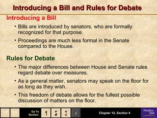 Introducing a Bill and Rules for Debate
Introducing a Bill
  • Bills are introduced by senators, who are formally
    recognized for that purpose.
  • Proceedings are much less formal in the Senate
    compared to the House.

Rules for Debate
  • The major differences between House and Senate rules
    regard debate over measures.
  • As a general matter, senators may speak on the floor for
    as long as they wish.
  • This freedom of debate allows for the fullest possible
    discussion of matters on the floor.
          Go To
        Section:   1 2 3 4             Chapter 12, Section 4
 