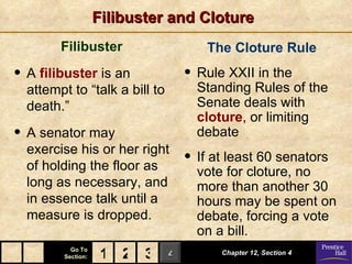 Filibuster and Cloture
        Filibuster                  The Cloture Rule
• A filibuster is an            • Rule XXII in the
  attempt to “talk a bill to      Standing Rules of the
  death.”                         Senate deals with
                                  cloture, or limiting
• A senator may                   debate
  exercise his or her right
  of holding the floor as
                                • If at least 60 senators
                                  vote for cloture, no
  long as necessary, and          more than another 30
  in essence talk until a         hours may be spent on
  measure is dropped.             debate, forcing a vote
                                  on a bill.
           Go To
         Section:    1 2 3 4          Chapter 12, Section 4
 