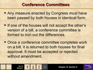 Conference Committees

• Any measure enacted by Congress must have
  been passed by both houses in identical form.

• If one of the houses will not accept the other’s
  version of a bill, a conference committee is
  formed to iron out the differences.

• Once a conference committee completes work
  on a bill, it is returned to both houses for final
  approval. It must be accepted or rejected
  without amendment.

          Go To
        Section:   1 2 3 4         Chapter 12, Section 4
 