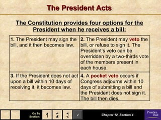 The President Acts

  The Constitution provides four options for the
       President when he receives a bill:
1. The President may sign the 2. The President may veto the
bill, and it then becomes law. bill, or refuse to sign it. The
                               President’s veto can be
                               overridden by a two-thirds vote
                               of the members present in
                               each house.
3. If the President does not act 4. A pocket veto occurs if
upon a bill within 10 days of    Congress adjourns within 10
receiving it, it becomes law.    days of submitting a bill and
                                 the President does not sign it.
                                 The bill then dies.

          Go To
        Section:   1 2 3 4                Chapter 12, Section 4
 
