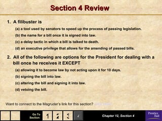 Section 4 Review
1. A filibuster is
      (a) a tool used by senators to speed up the process of passing legislation.
      (b) the name for a bill once it is signed into law.
      (c) a delay tactic in which a bill is talked to death.
      (d) an executive privilege that allows for the amending of passed bills.

2. All of the following are options for the President for dealing with a
   bill once he receives it EXCEPT
      (a) allowing it to become law by not acting upon it for 10 days.
      (b) signing the bill into law.
      (c) altering the bill and signing it into law.
      (d) vetoing the bill.



Want to connect to the Magruder’s link for this section? Click Here!

                 Go To
               Section:   1 2 3 4                              Chapter 12, Section 4
 