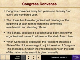 Congress Convenes

•   Congress convenes every two years—on January 3 of
    every odd-numbered year.

•   The House has formal organizational meetings at the
    beginning of each term to determine committee
    membership and standing officers.

•   The Senate, because it is a continuous body, has fewer
    organizational issues to address at the start of each term.

•   When Congress is organized, the President presents a
    State of the Union message to a joint session of Congress.
    This message, in which the President reports on the state
    of the nation as he sees it, is given annually.
             Go To
           Section:   1 2 3 4             Chapter 12, Section 1
 