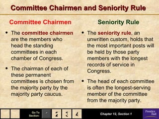 Committee Chairmen and Seniority Rule
    Committee Chairmen                  Seniority Rule
•   The committee chairmen      •   The seniority rule, an
    are the members who             unwritten custom, holds that
    head the standing               the most important posts will
    committees in each              be held by those party
    chamber of Congress.            members with the longest
                                    records of service in
•   The chairman of each of         Congress.
    these permanent
    committees is chosen from   •   The head of each committee
    the majority party by the       is often the longest-serving
    majority party caucus.          member of the committee
                                    from the majority party.

             Go To
           Section:   1 2 3 4            Chapter 12, Section 1
 
