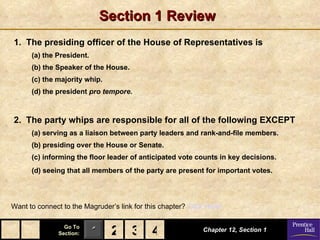 Section 1 Review
1. The presiding officer of the House of Representatives is
      (a) the President.
      (b) the Speaker of the House.
      (c) the majority whip.
      (d) the president pro tempore.



2. The party whips are responsible for all of the following EXCEPT
      (a) serving as a liaison between party leaders and rank-and-file members.
      (b) presiding over the House or Senate.
      (c) informing the floor leader of anticipated vote counts in key decisions.
      (d) seeing that all members of the party are present for important votes.




Want to connect to the Magruder’s link for this chapter? Click Here!

                 Go To
               Section:    1 2 3 4                           Chapter 12, Section 1
 