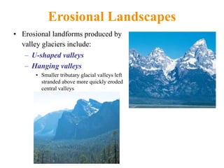 Erosional Landscapes
• Erosional landforms produced by
valley glaciers include:
– U-shaped valleys
– Hanging valleys
• Smaller tributary glacial valleys left
stranded above more quickly eroded
central valleys
 